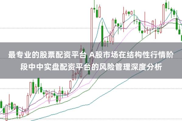 最专业的股票配资平台 A股市场在结构性行情阶段中中实盘配资平台的风险管理深度分析