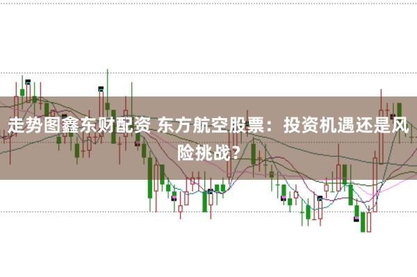 走势图鑫东财配资 东方航空股票：投资机遇还是风险挑战？