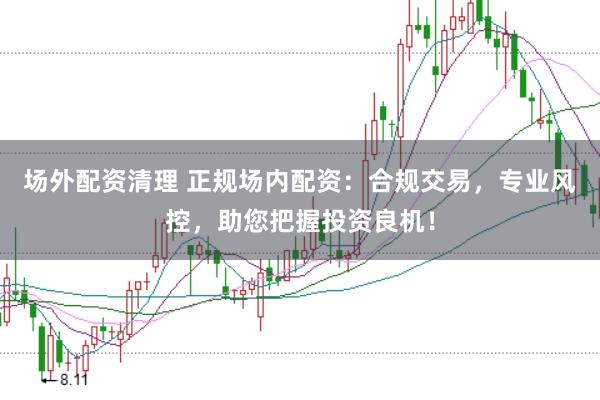 场外配资清理 正规场内配资：合规交易，专业风控，助您把握投资良机！