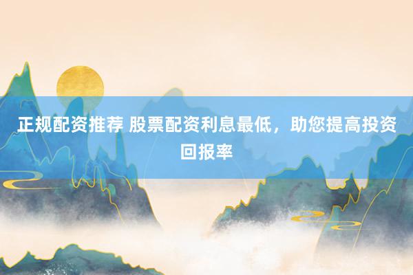 正规配资推荐 股票配资利息最低，助您提高投资回报率
