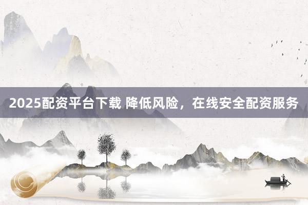 2025配资平台下载 降低风险，在线安全配资服务