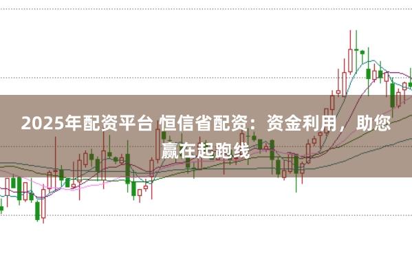 2025年配资平台 恒信省配资：资金利用，助您赢在起跑线