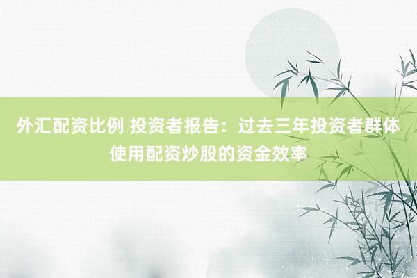 外汇配资比例 投资者报告：过去三年投资者群体使用配资炒股的资金效率