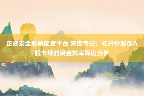 正规安全股票配资平台 深度专栏：杠杆炒股在A股市场的资金效率深度分析