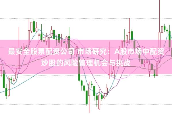 最安全股票配资公司 市场研究：A股市场中配资炒股的风险管理机会与挑战