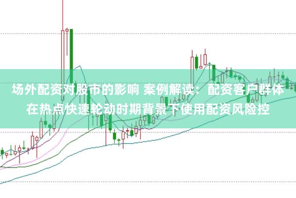 场外配资对股市的影响 案例解读：配资客户群体在热点快速轮动时期背景下使用配资风险控
