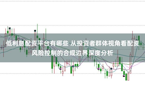 低利息配资平台有哪些 从投资者群体视角看配资风险控制的合规边界深度分析