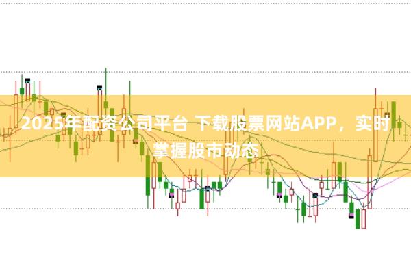 2025年配资公司平台 下载股票网站APP，实时掌握股市动态